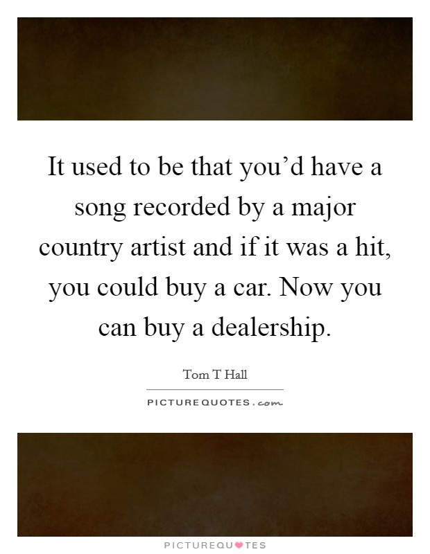It used to be that you'd have a song recorded by a major country artist and if it was a hit, you could buy a car. Now you can buy a dealership. Picture Quote #1