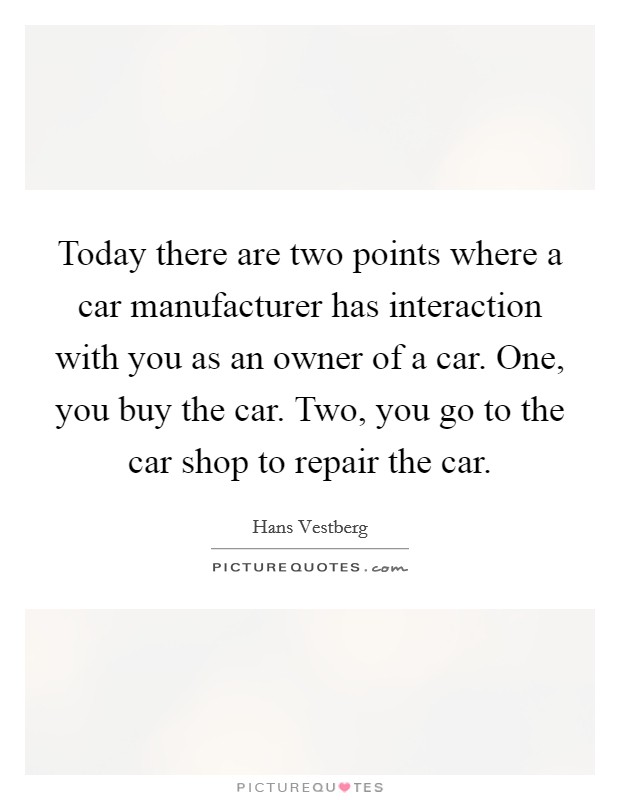 Today there are two points where a car manufacturer has interaction with you as an owner of a car. One, you buy the car. Two, you go to the car shop to repair the car. Picture Quote #1