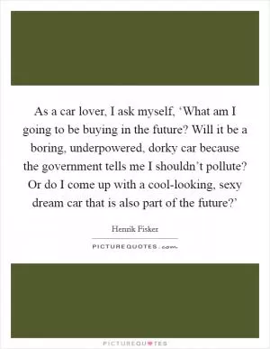 As a car lover, I ask myself, ‘What am I going to be buying in the future? Will it be a boring, underpowered, dorky car because the government tells me I shouldn’t pollute? Or do I come up with a cool-looking, sexy dream car that is also part of the future?’ Picture Quote #1