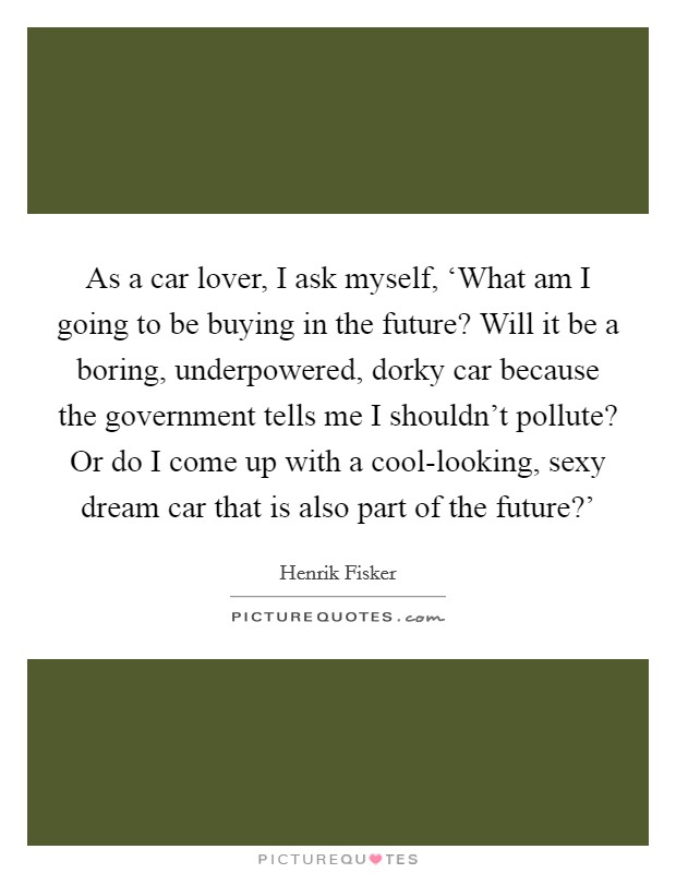 As a car lover, I ask myself, ‘What am I going to be buying in the future? Will it be a boring, underpowered, dorky car because the government tells me I shouldn't pollute? Or do I come up with a cool-looking, sexy dream car that is also part of the future?' Picture Quote #1