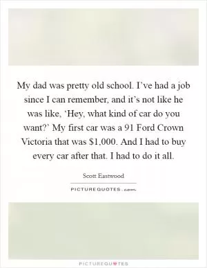 My dad was pretty old school. I’ve had a job since I can remember, and it’s not like he was like, ‘Hey, what kind of car do you want?’ My first car was a  91 Ford Crown Victoria that was $1,000. And I had to buy every car after that. I had to do it all Picture Quote #1