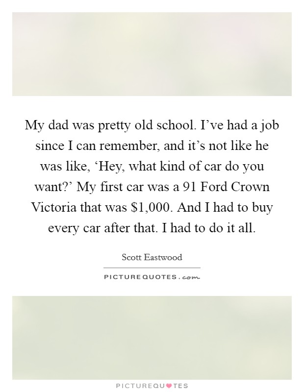 My dad was pretty old school. I've had a job since I can remember, and it's not like he was like, ‘Hey, what kind of car do you want?' My first car was a  91 Ford Crown Victoria that was $1,000. And I had to buy every car after that. I had to do it all. Picture Quote #1