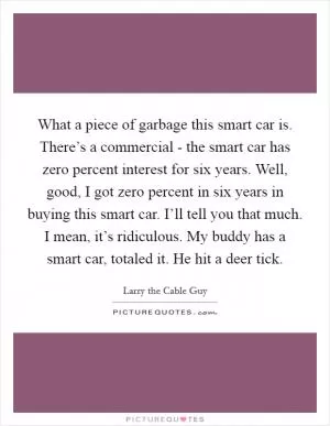 What a piece of garbage this smart car is. There’s a commercial - the smart car has zero percent interest for six years. Well, good, I got zero percent in six years in buying this smart car. I’ll tell you that much. I mean, it’s ridiculous. My buddy has a smart car, totaled it. He hit a deer tick Picture Quote #1