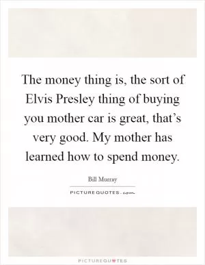 The money thing is, the sort of Elvis Presley thing of buying you mother car is great, that’s very good. My mother has learned how to spend money Picture Quote #1
