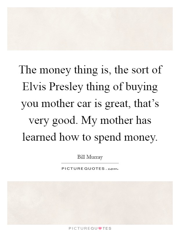 The money thing is, the sort of Elvis Presley thing of buying you mother car is great, that’s very good. My mother has learned how to spend money Picture Quote #1