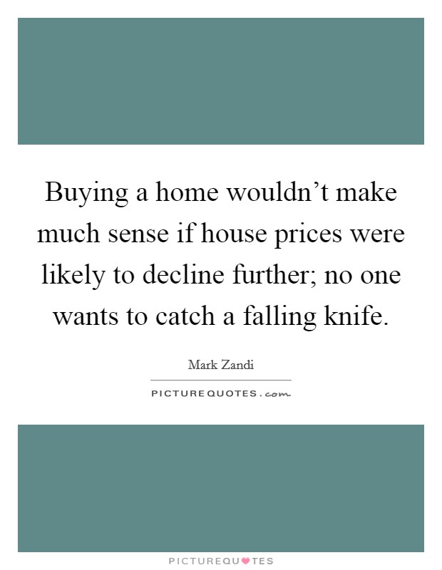 Buying a home wouldn't make much sense if house prices were likely to decline further; no one wants to catch a falling knife. Picture Quote #1