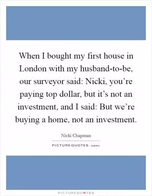 When I bought my first house in London with my husband-to-be, our surveyor said: Nicki, you’re paying top dollar, but it’s not an investment, and I said: But we’re buying a home, not an investment Picture Quote #1