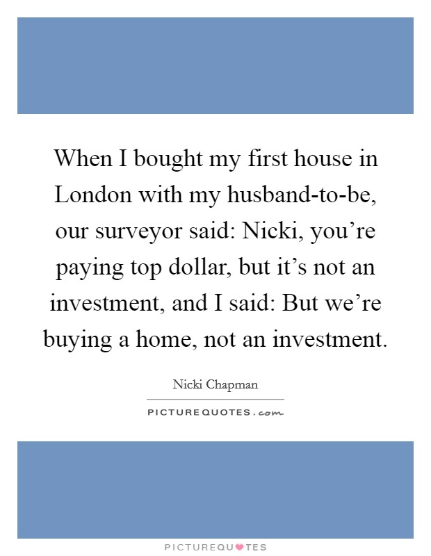 When I bought my first house in London with my husband-to-be, our surveyor said: Nicki, you're paying top dollar, but it's not an investment, and I said: But we're buying a home, not an investment. Picture Quote #1
