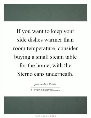 If you want to keep your side dishes warmer than room temperature, consider buying a small steam table for the home, with the Sterno cans underneath Picture Quote #1