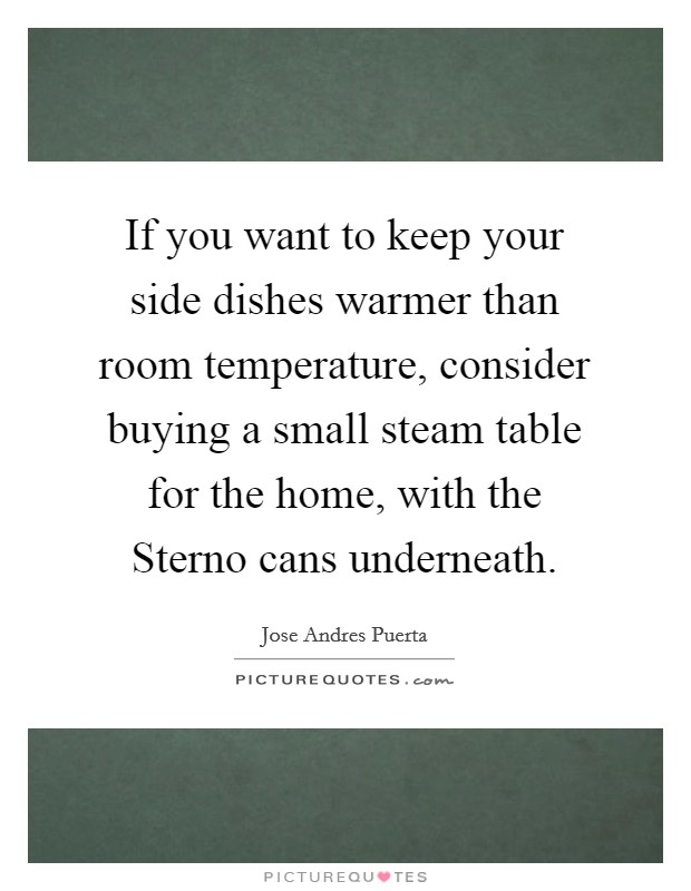If you want to keep your side dishes warmer than room temperature, consider buying a small steam table for the home, with the Sterno cans underneath. Picture Quote #1