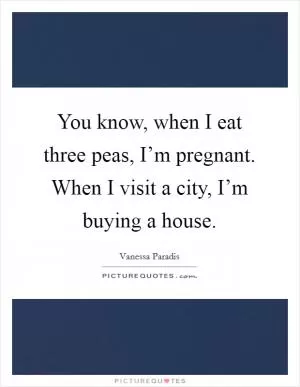 You know, when I eat three peas, I’m pregnant. When I visit a city, I’m buying a house Picture Quote #1