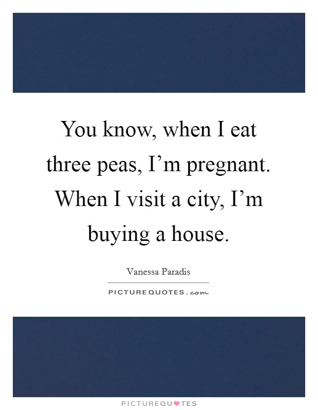 You know, when I eat three peas, I'm pregnant. When I visit a city, I'm buying a house. Picture Quote #1