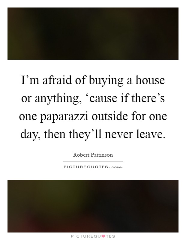 I'm afraid of buying a house or anything, ‘cause if there's one paparazzi outside for one day, then they'll never leave. Picture Quote #1