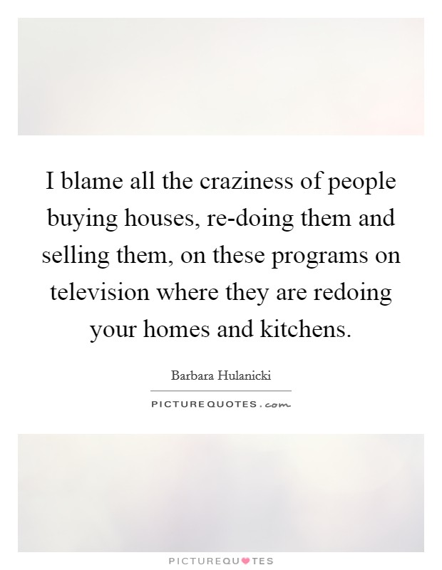 I blame all the craziness of people buying houses, re-doing them and selling them, on these programs on television where they are redoing your homes and kitchens. Picture Quote #1