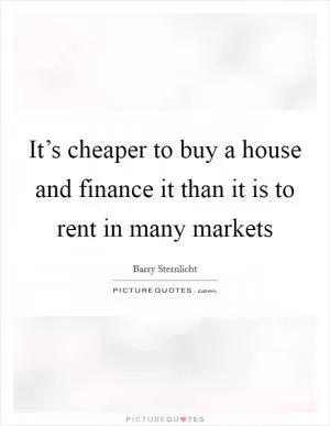 It’s cheaper to buy a house and finance it than it is to rent in many markets Picture Quote #1
