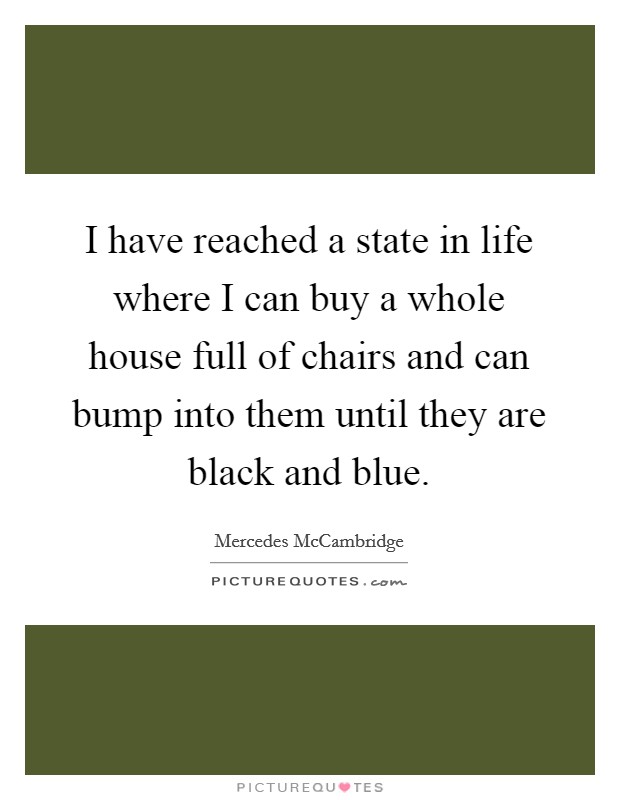 I have reached a state in life where I can buy a whole house full of chairs and can bump into them until they are black and blue. Picture Quote #1
