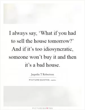 I always say, ‘What if you had to sell the house tomorrow?’ And if it’s too idiosyncratic, someone won’t buy it and then it’s a bad house Picture Quote #1