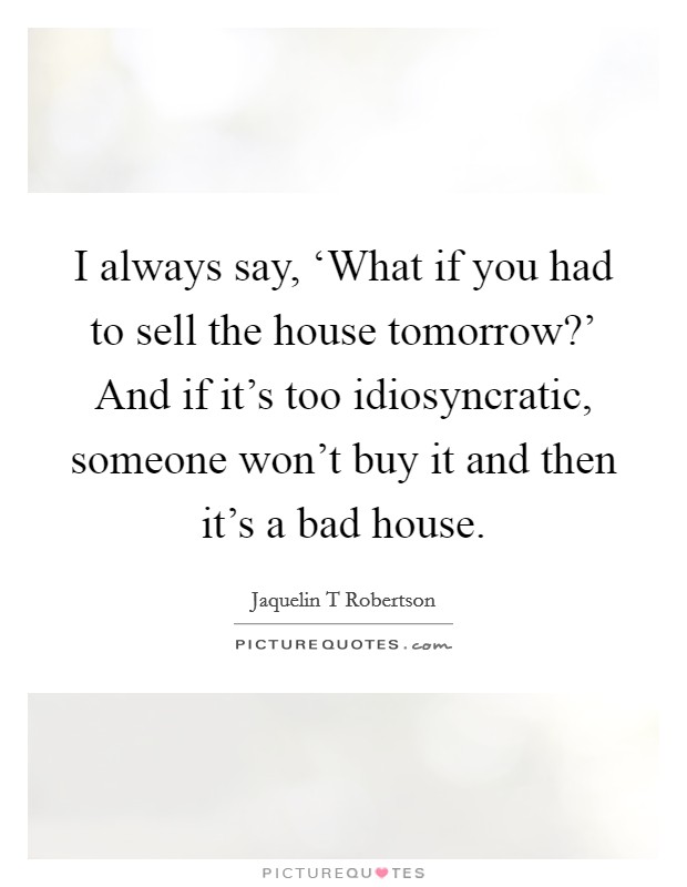 I always say, ‘What if you had to sell the house tomorrow?' And if it's too idiosyncratic, someone won't buy it and then it's a bad house. Picture Quote #1