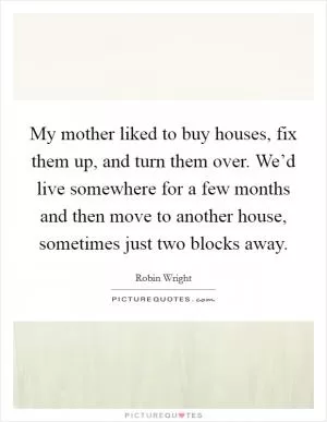 My mother liked to buy houses, fix them up, and turn them over. We’d live somewhere for a few months and then move to another house, sometimes just two blocks away Picture Quote #1