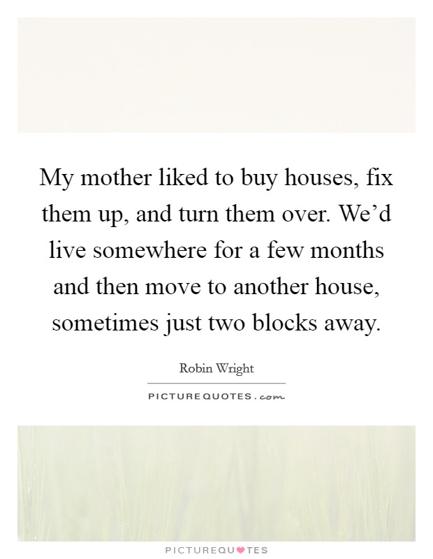 My mother liked to buy houses, fix them up, and turn them over. We'd live somewhere for a few months and then move to another house, sometimes just two blocks away. Picture Quote #1