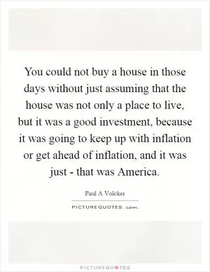 You could not buy a house in those days without just assuming that the house was not only a place to live, but it was a good investment, because it was going to keep up with inflation or get ahead of inflation, and it was just - that was America Picture Quote #1
