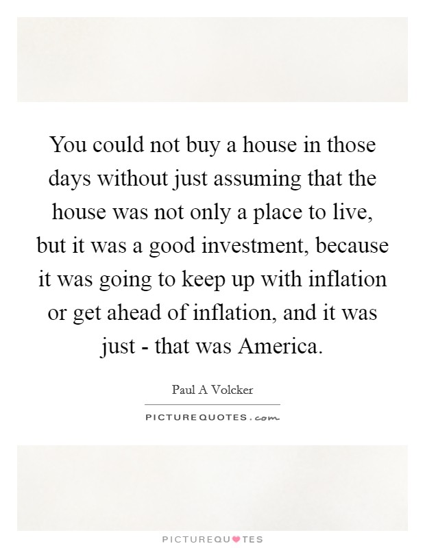 You could not buy a house in those days without just assuming that the house was not only a place to live, but it was a good investment, because it was going to keep up with inflation or get ahead of inflation, and it was just - that was America. Picture Quote #1