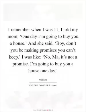 I remember when I was 11, I told my mom, ‘One day I’m going to buy you a house.’ And she said, ‘Boy, don’t you be making promises you can’t keep.’ I was like: ‘No, Ma, it’s not a promise. I’m going to buy you a house one day.’ Picture Quote #1