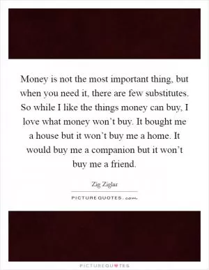 Money is not the most important thing, but when you need it, there are few substitutes. So while I like the things money can buy, I love what money won’t buy. It bought me a house but it won’t buy me a home. It would buy me a companion but it won’t buy me a friend Picture Quote #1