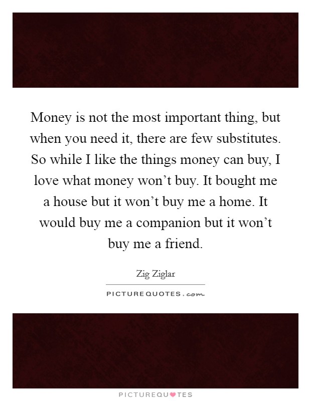 Money is not the most important thing, but when you need it, there are few substitutes. So while I like the things money can buy, I love what money won't buy. It bought me a house but it won't buy me a home. It would buy me a companion but it won't buy me a friend. Picture Quote #1