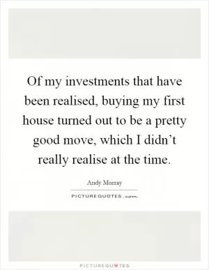 Of my investments that have been realised, buying my first house turned out to be a pretty good move, which I didn’t really realise at the time Picture Quote #1