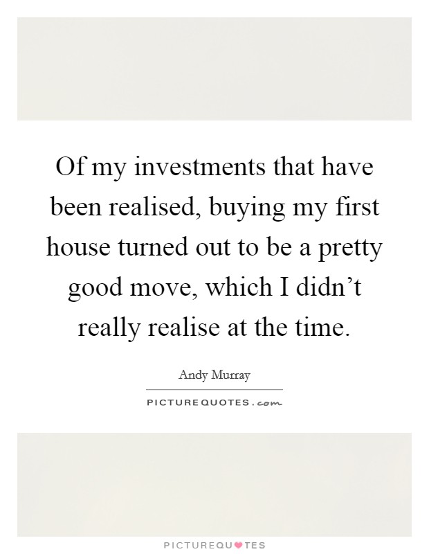 Of my investments that have been realised, buying my first house turned out to be a pretty good move, which I didn't really realise at the time. Picture Quote #1