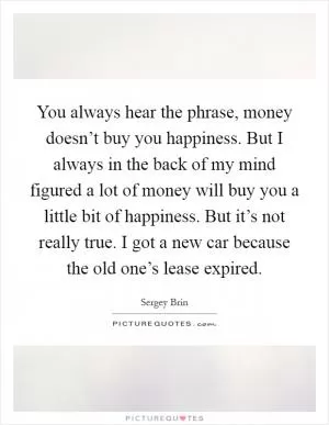 You always hear the phrase, money doesn’t buy you happiness. But I always in the back of my mind figured a lot of money will buy you a little bit of happiness. But it’s not really true. I got a new car because the old one’s lease expired Picture Quote #1
