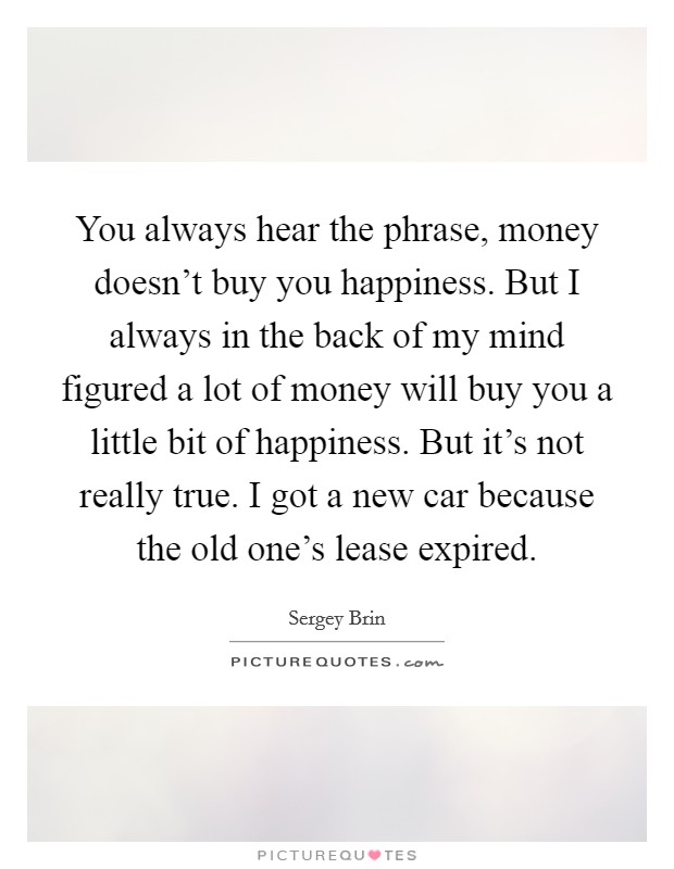You always hear the phrase, money doesn't buy you happiness. But I always in the back of my mind figured a lot of money will buy you a little bit of happiness. But it's not really true. I got a new car because the old one's lease expired. Picture Quote #1