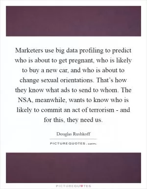 Marketers use big data profiling to predict who is about to get pregnant, who is likely to buy a new car, and who is about to change sexual orientations. That’s how they know what ads to send to whom. The NSA, meanwhile, wants to know who is likely to commit an act of terrorism - and for this, they need us Picture Quote #1