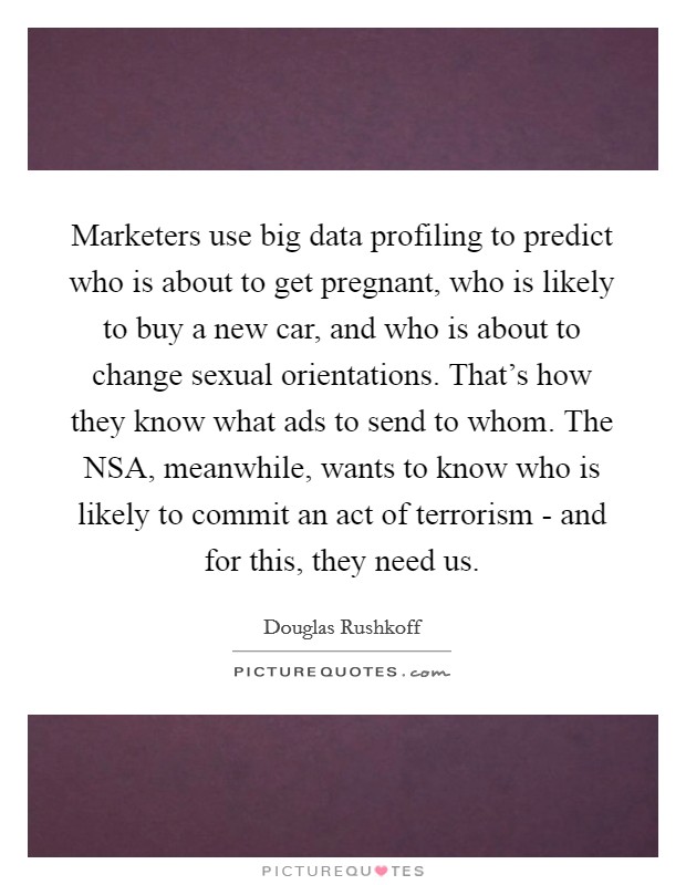 Marketers use big data profiling to predict who is about to get pregnant, who is likely to buy a new car, and who is about to change sexual orientations. That's how they know what ads to send to whom. The NSA, meanwhile, wants to know who is likely to commit an act of terrorism - and for this, they need us. Picture Quote #1