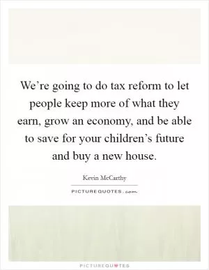 We’re going to do tax reform to let people keep more of what they earn, grow an economy, and be able to save for your children’s future and buy a new house Picture Quote #1