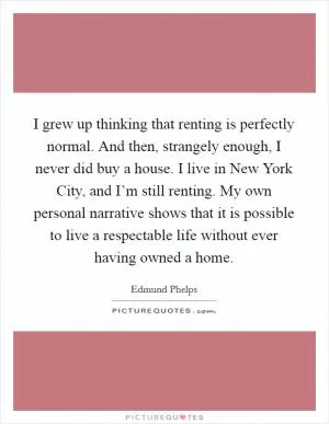 I grew up thinking that renting is perfectly normal. And then, strangely enough, I never did buy a house. I live in New York City, and I’m still renting. My own personal narrative shows that it is possible to live a respectable life without ever having owned a home Picture Quote #1