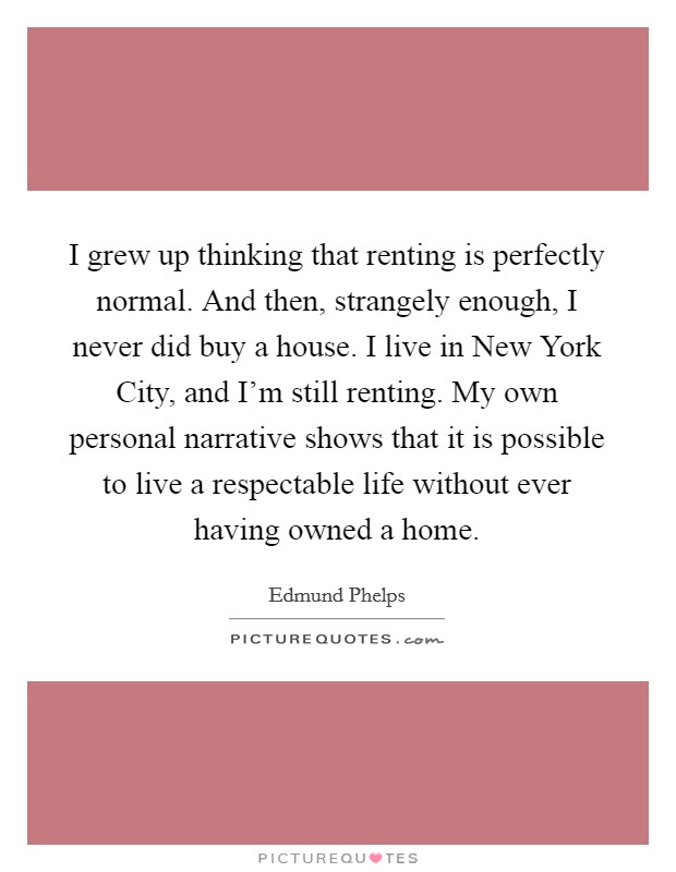 I grew up thinking that renting is perfectly normal. And then, strangely enough, I never did buy a house. I live in New York City, and I'm still renting. My own personal narrative shows that it is possible to live a respectable life without ever having owned a home. Picture Quote #1