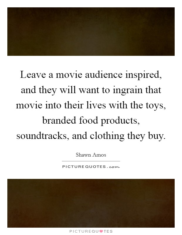 Leave a movie audience inspired, and they will want to ingrain that movie into their lives with the toys, branded food products, soundtracks, and clothing they buy. Picture Quote #1