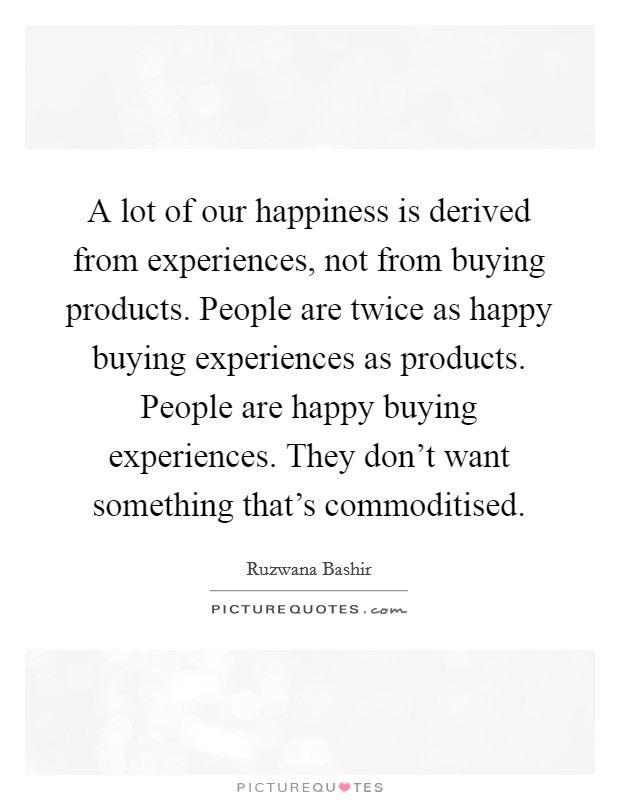 A lot of our happiness is derived from experiences, not from buying products. People are twice as happy buying experiences as products. People are happy buying experiences. They don't want something that's commoditised. Picture Quote #1