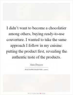 I didn’t want to become a chocolatier among others, buying ready-to-use couverture. I wanted to take the same approach I follow in my cuisine: putting the product first, revealing the authentic taste of the products Picture Quote #1