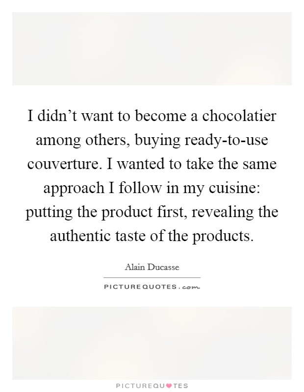 I didn't want to become a chocolatier among others, buying ready-to-use couverture. I wanted to take the same approach I follow in my cuisine: putting the product first, revealing the authentic taste of the products. Picture Quote #1