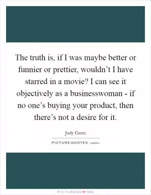 The truth is, if I was maybe better or funnier or prettier, wouldn’t I have starred in a movie? I can see it objectively as a businesswoman - if no one’s buying your product, then there’s not a desire for it Picture Quote #1