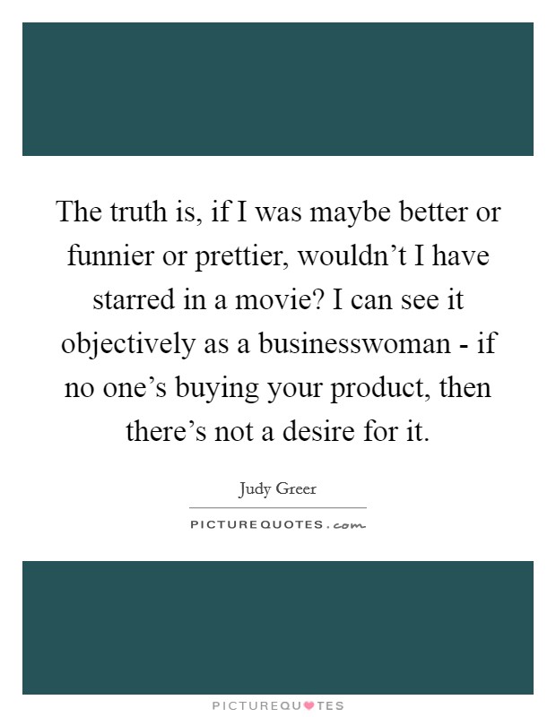 The truth is, if I was maybe better or funnier or prettier, wouldn't I have starred in a movie? I can see it objectively as a businesswoman - if no one's buying your product, then there's not a desire for it. Picture Quote #1