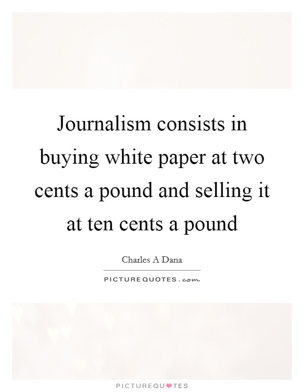 Journalism consists in buying white paper at two cents a pound and selling it at ten cents a pound Picture Quote #1