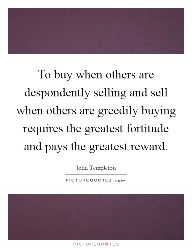 To buy when others are despondently selling and sell when others are greedily buying requires the greatest fortitude and pays the greatest reward. Picture Quote #1