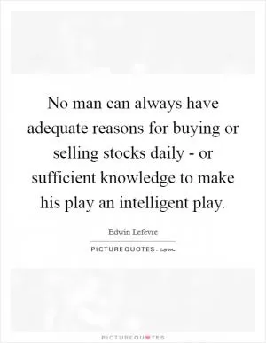 No man can always have adequate reasons for buying or selling stocks daily - or sufficient knowledge to make his play an intelligent play Picture Quote #1