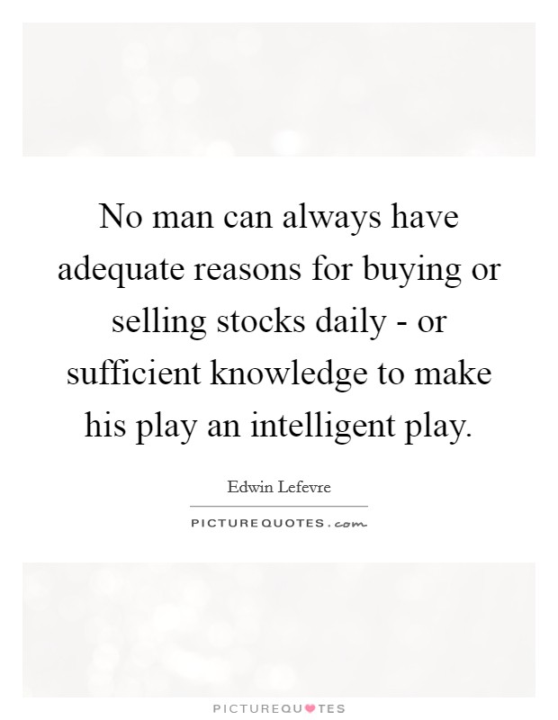 No man can always have adequate reasons for buying or selling stocks daily - or sufficient knowledge to make his play an intelligent play. Picture Quote #1