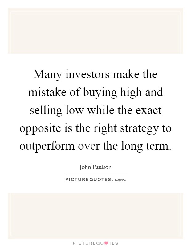Many investors make the mistake of buying high and selling low while the exact opposite is the right strategy to outperform over the long term. Picture Quote #1
