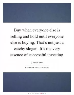 Buy when everyone else is selling and hold until everyone else is buying. That’s not just a catchy slogan. It’s the very essence of successful investing Picture Quote #1